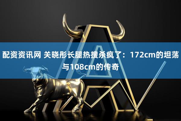 配资资讯网 关晓彤长腿热搜杀疯了：172cm的坦荡与108cm的传奇