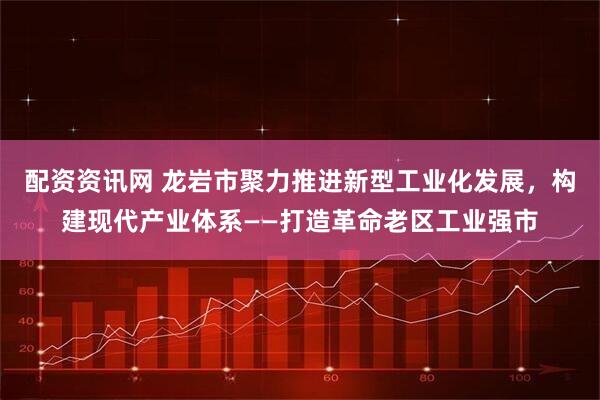 配资资讯网 龙岩市聚力推进新型工业化发展,构建现代产业体系——打造革命老区工业强市