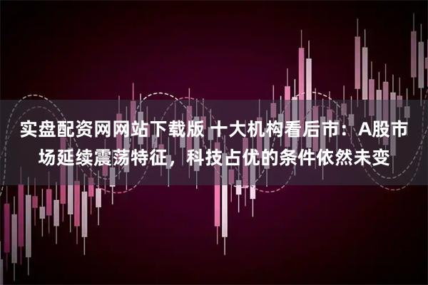 实盘配资网网站下载版 十大机构看后市：A股市场延续震荡特征，科技占优的条件依然未变