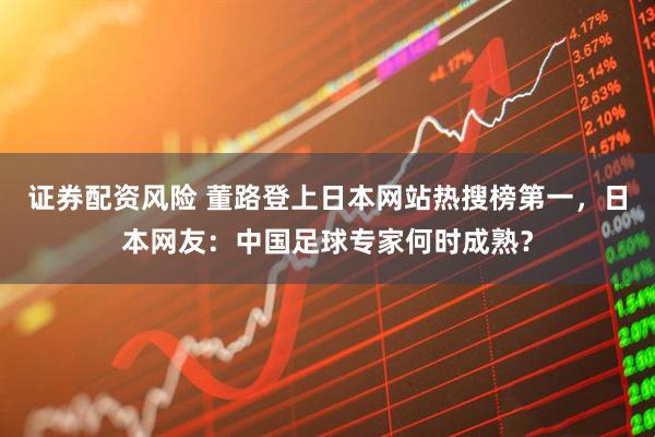 证券配资风险 董路登上日本网站热搜榜第一，日本网友：中国足球专家何时成熟？