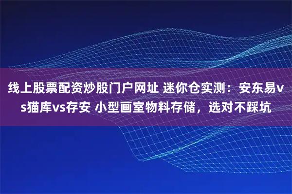 线上股票配资炒股门户网址 迷你仓实测:安东易vs猫库vs存安 小型画室物料存储,选对不踩坑