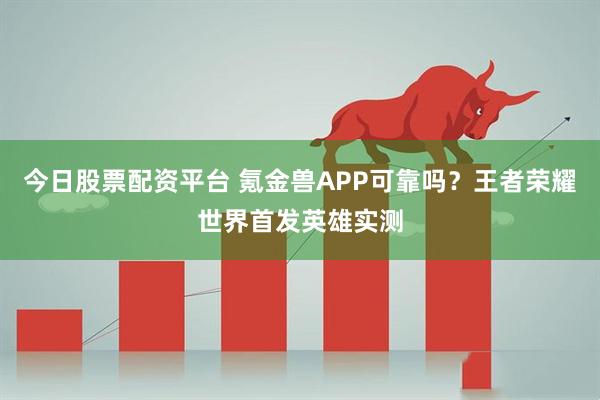 今日股票配资平台 氪金兽APP可靠吗?王者荣耀世界首发英雄实测