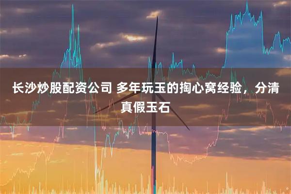 长沙炒股配资公司 多年玩玉的掏心窝经验，分清真假玉石