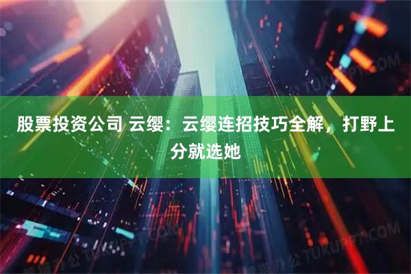 股票投资公司 云缨：云缨连招技巧全解，打野上分就选她