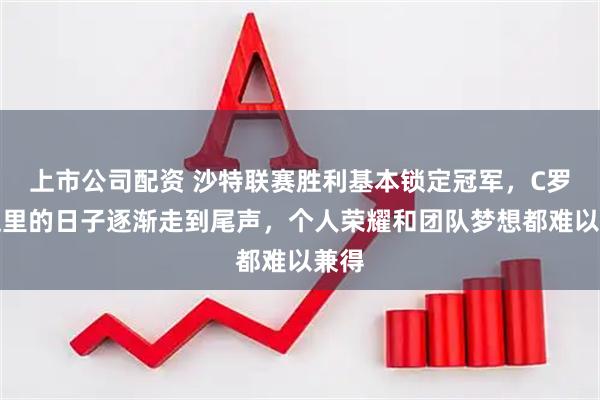 上市公司配资 沙特联赛胜利基本锁定冠军,C罗在这里的日子逐渐走到尾声,个人荣耀和团队梦想都难以兼得
