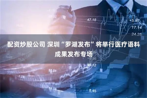 配资炒股公司 深圳“罗湖发布”将举行医疗语料成果发布专场