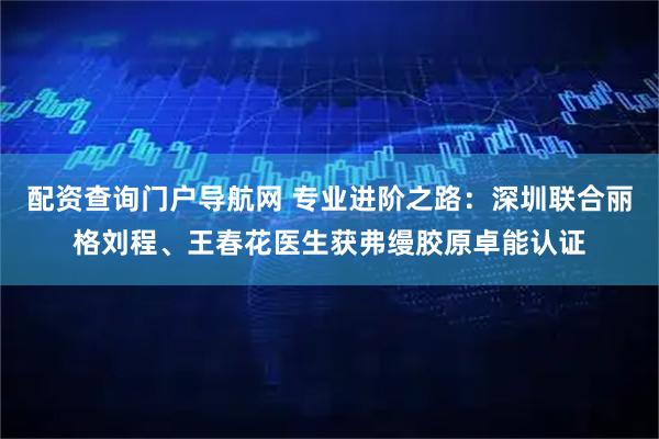 配资查询门户导航网 专业进阶之路：深圳联合丽格刘程、王春花医生获弗缦胶原卓能认证