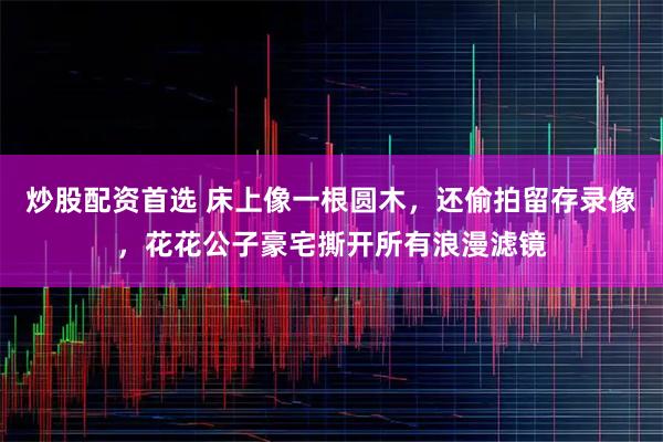 炒股配资首选 床上像一根圆木,还偷拍留存录像,花花公子豪宅撕开所有浪漫滤镜