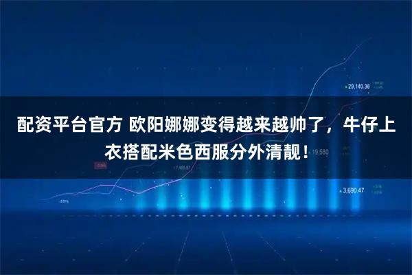 配资平台官方 欧阳娜娜变得越来越帅了，牛仔上衣搭配米色西服分外清靓！