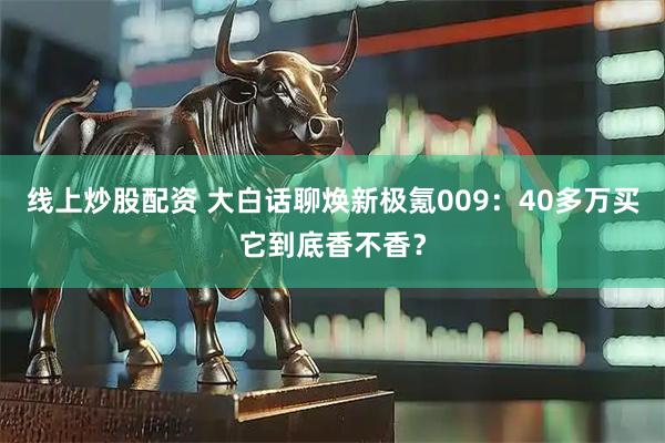 线上炒股配资 大白话聊焕新极氪009：40多万买它到底香不香？