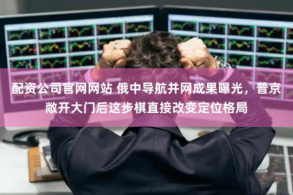 配资公司官网网站 俄中导航并网成果曝光，普京敞开大门后这步棋直接改变定位格局