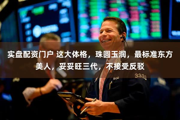 实盘配资门户 这大体格，珠圆玉润，最标准东方美人，妥妥旺三代，不接受反驳