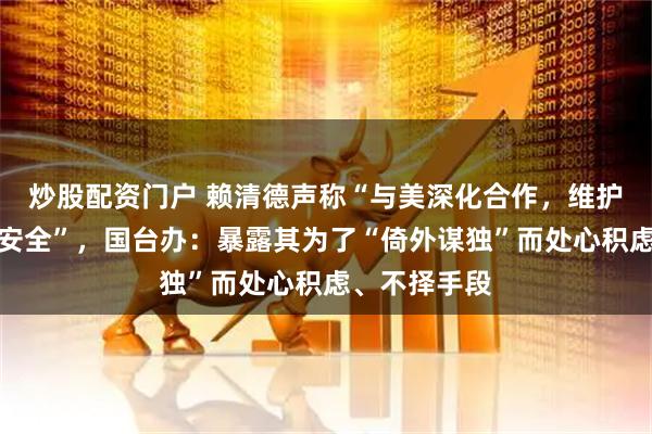 炒股配资门户 赖清德声称“与美深化合作，维护全球供应链安全”，国台办：暴露其为了“倚外谋独”而处心积虑、不择手段