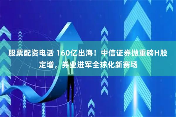 股票配资电话 160亿出海！中信证券抛重磅H股定增，券业进军全球化新赛场