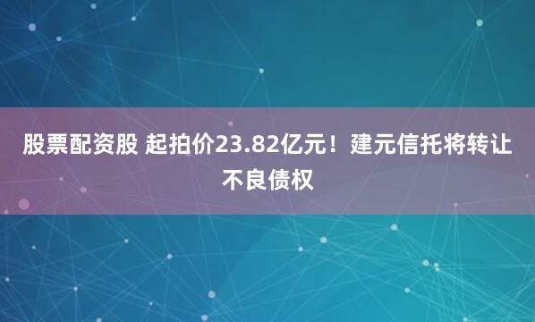 股票配资股 起拍价23.82亿元！建元信托将转让不良债权