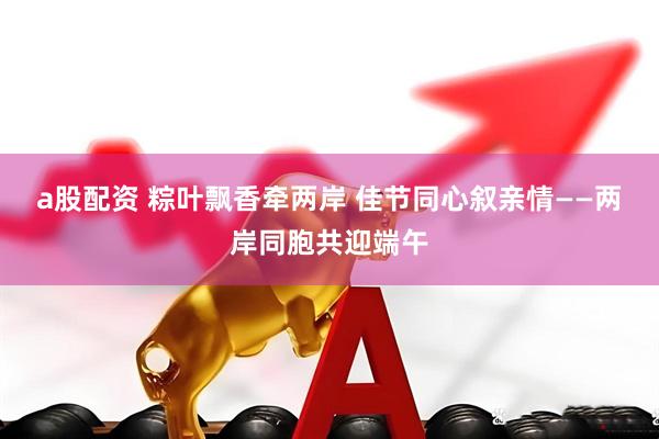a股配资 粽叶飘香牵两岸 佳节同心叙亲情——两岸同胞共迎端午