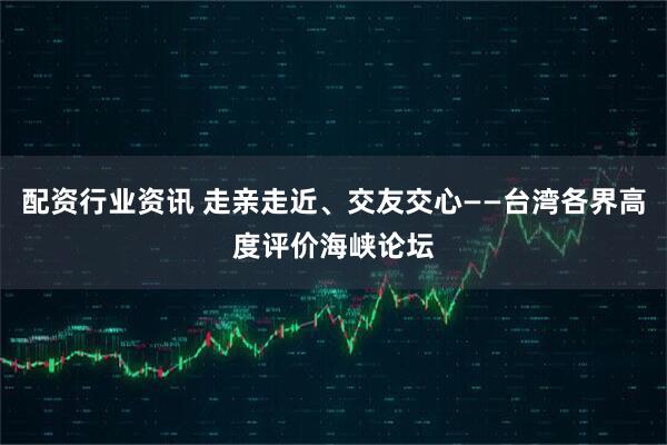 配资行业资讯 走亲走近、交友交心——台湾各界高度评价海峡论坛