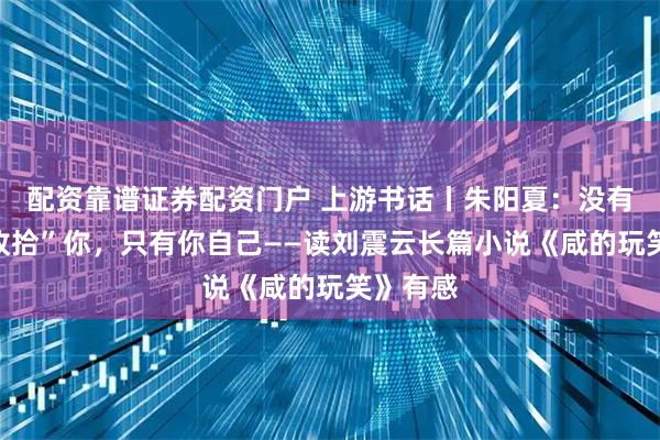 配资靠谱证券配资门户 上游书话丨朱阳夏：没有谁能“收拾”你，只有你自己——读刘震云长篇小说《咸的玩笑》有感