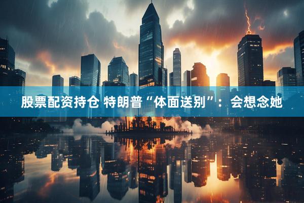 股票配资持仓 特朗普“体面送别”：会想念她