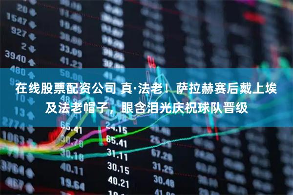 在线股票配资公司 真·法老！萨拉赫赛后戴上埃及法老帽子，眼含泪光庆祝球队晋级