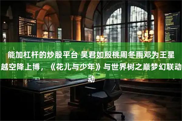 能加杠杆的炒股平台 吴君如殷桃周冬雨邓为王星越空降上博，《花儿与少年》与世界树之巅梦幻联动