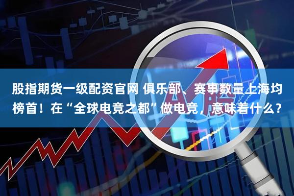 股指期货一级配资官网 俱乐部、赛事数量上海均榜首！在“全球电竞之都”做电竞，意味着什么？
